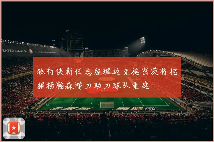 独行侠新任总经理迈克施密茨将挖掘杨瀚森潜力助力球队重建