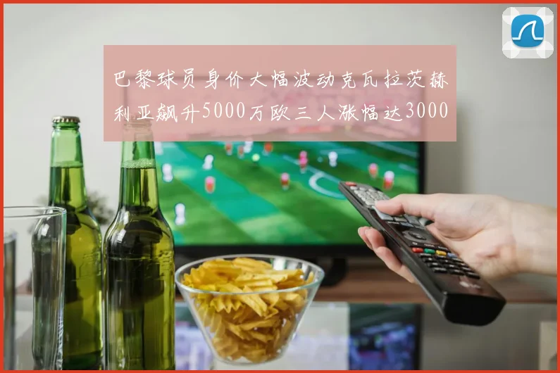 巴黎球员身价大幅波动克瓦拉茨赫利亚飙升5000万欧三人涨幅达3000万欧