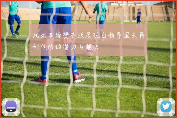托尔多称赞齐沃展现出领导国米再创佳绩的潜力与能力
