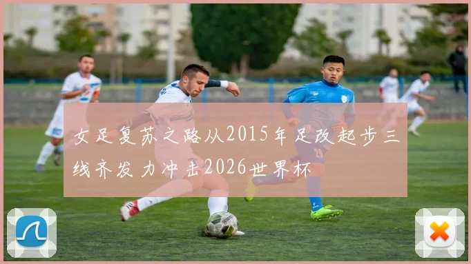 女足复苏之路从2015年足改起步三线齐发力冲击2026世界杯
