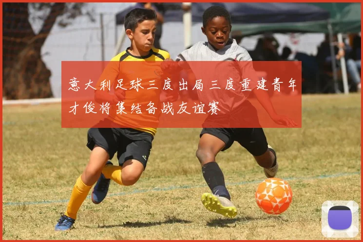 意大利足球三度出局三度重建青年才俊将集结备战友谊赛