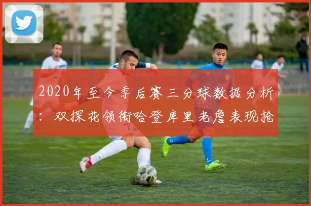 2020年至今季后赛三分球数据分析：双探花领衔哈登库里老詹表现抢眼