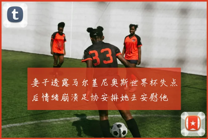 妻子透露马尔基尼奥斯世界杯失点后情绪崩溃足协安排她去安慰他