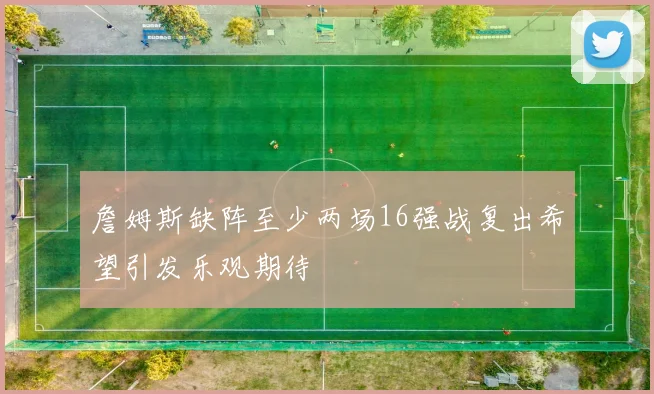 詹姆斯缺阵至少两场16强战复出希望引发乐观期待