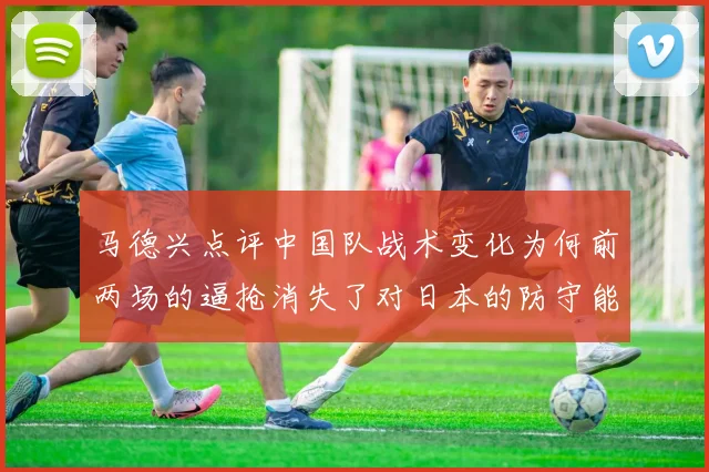 马德兴点评中国队战术变化为何前两场的逼抢消失了对日本的防守能否奏效
