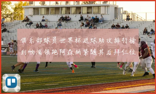 俱乐部球员世界杯进球助攻排行榜利物浦领跑阿森纳紧随其后拜仁位列第三