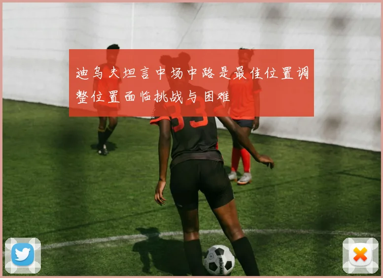 迪乌夫坦言中场中路是最佳位置调整位置面临挑战与困难