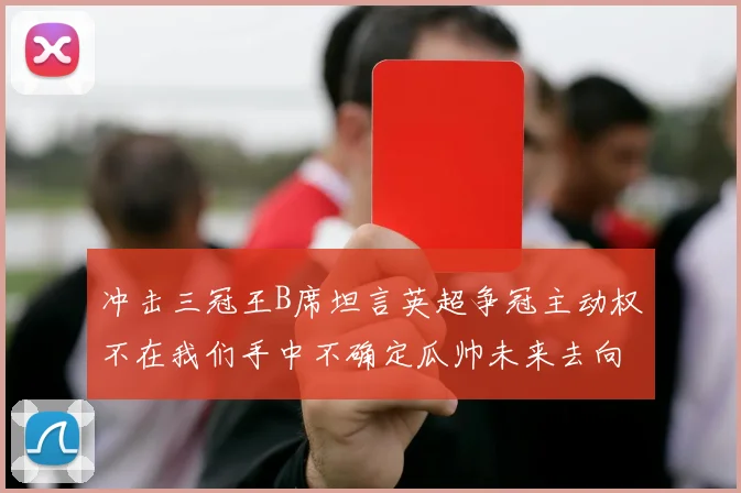 冲击三冠王B席坦言英超争冠主动权不在我们手中不确定瓜帅未来去向