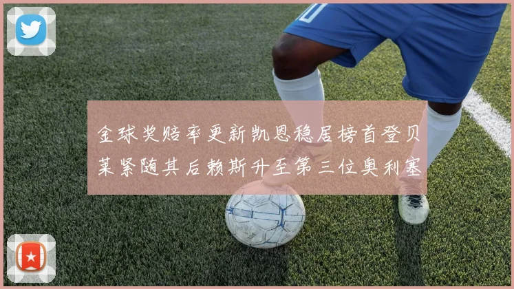 金球奖赔率更新凯恩稳居榜首登贝莱紧随其后赖斯升至第三位奥利塞排名下滑至第四