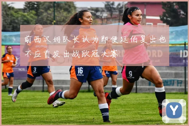前西汉姆队长认为即便廷伯复出也不应首发出战欧冠决赛